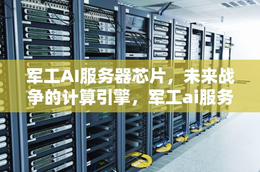军工AI服务器芯片，未来战争的计算引擎，军工ai服务器芯片怎么样