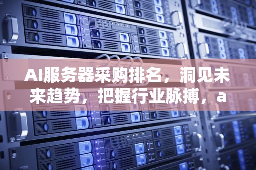 AI服务器采购排名，洞见未来趋势，把握行业脉搏，ai服务器采购排名前十