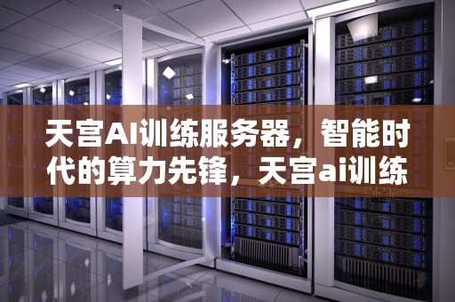 天宫AI训练服务器，智能时代的算力先锋，天宫ai训练服务器怎么样