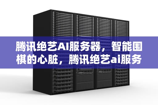 腾讯绝艺AI服务器，智能围棋的心脏，腾讯绝艺ai服务器怎么样