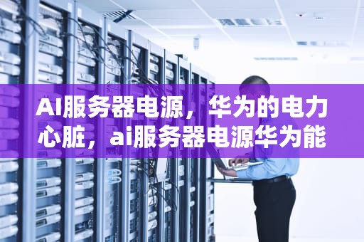 AI服务器电源，华为的电力心脏，ai服务器电源华为能用吗