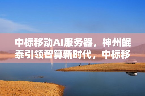 中标移动AI服务器，神州鲲泰引领智算新时代，中标移动ai服务器是什么