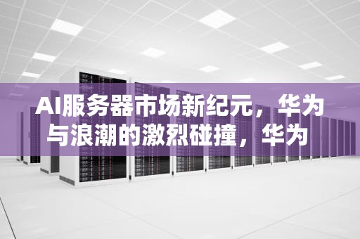 AI服务器市场新纪元，华为与浪潮的激烈碰撞，华为 浪潮服务器