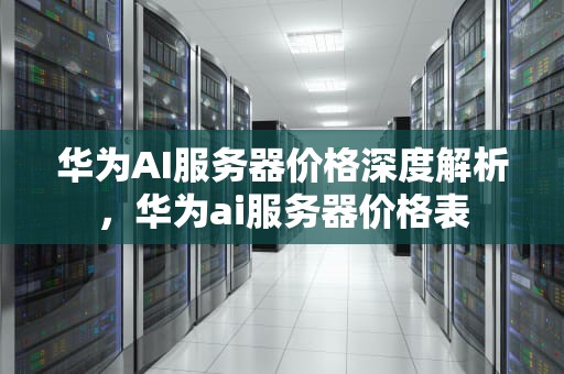 华为AI服务器价格深度解析，华为ai服务器价格表