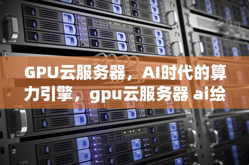 GPU云服务器，AI时代的算力引擎，gpu云服务器 ai绘画 自组