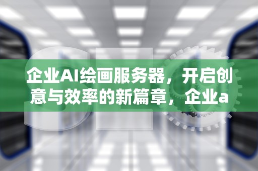 企业AI绘画服务器，开启创意与效率的新篇章，企业ai绘画服务器有哪些