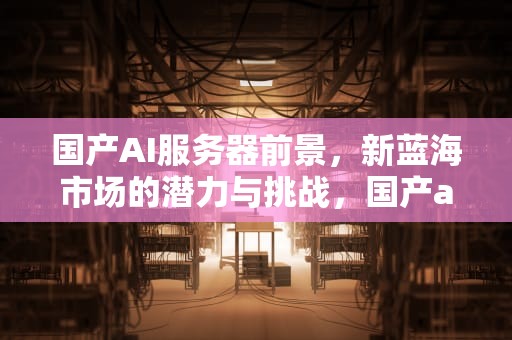 国产AI服务器前景，新蓝海市场的潜力与挑战，国产ai服务器前景怎么样