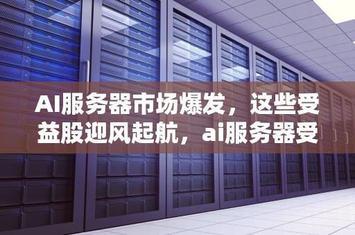 AI服务器市场爆发，这些受益股迎风起航，ai服务器受益股票有哪些