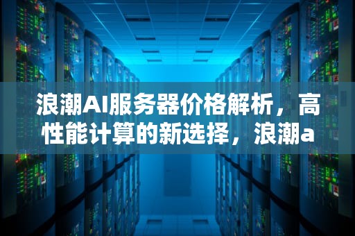 浪潮AI服务器价格解析，高性能计算的新选择，浪潮ai服务器 价格表