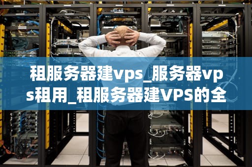 租服务器建vps_服务器vps租用_租服务器建VPS的全面指南