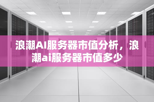 浪潮AI服务器市值分析，浪潮ai服务器市值多少