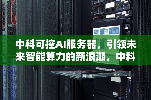 中科可控AI服务器，引领未来智能算力的新浪潮，中科可控ai服务器怎么样