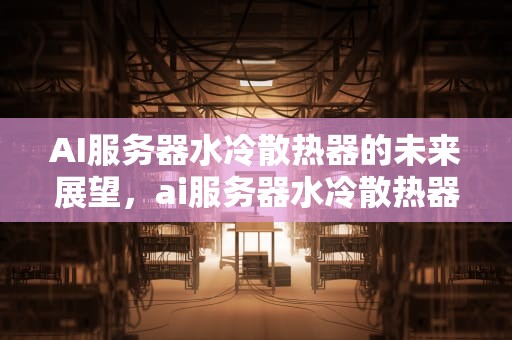 AI服务器水冷散热器的未来展望，ai服务器水冷散热器是什么