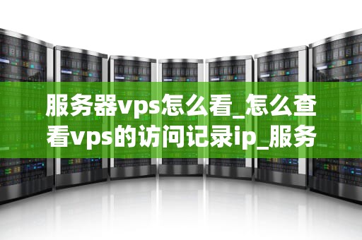 服务器vps怎么看_怎么查看vps的访问记录ip_服务器VPS的全面解析