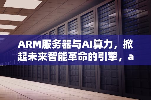 ARM服务器与AI算力，掀起未来智能革命的引擎，arm算力强于x86