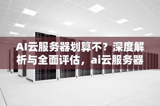 AI云服务器划算不？深度解析与全面评估，ai云服务器划算不划算
