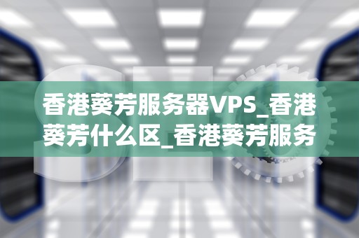 香港葵芳服务器VPS_香港葵芳什么区_香港葵芳服务器VPS的优势与应用