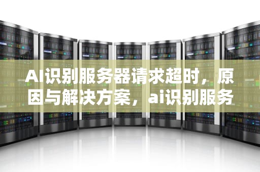 AI识别服务器请求超时，原因与解决方案，ai识别服务器请求超时怎么解决