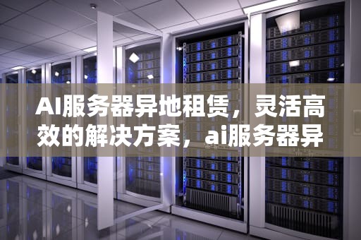 AI服务器异地租赁，灵活高效的解决方案，ai服务器异地租赁怎么操作