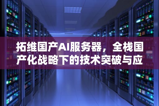 拓维国产AI服务器，全栈国产化战略下的技术突破与应用前景，拓维国产ai服务器怎么样