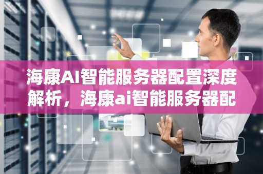 海康AI智能服务器配置深度解析，海康ai智能服务器配置参数