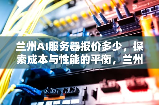 兰州AI服务器报价多少，探索成本与性能的平衡，兰州ai服务器报价多少钱