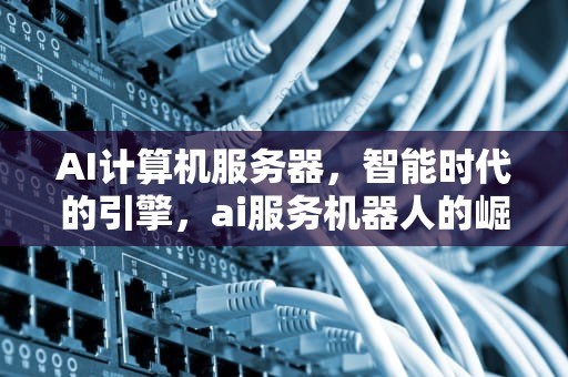 AI计算机服务器，智能时代的引擎，ai服务机器人的崛起之路