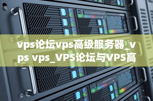 vps论坛vps高级服务器_vps vps_VPS论坛与VPS高级服务器的深度探讨