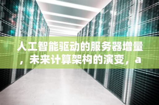人工智能驱动的服务器增量，未来计算架构的演变，ai会带来服务器增量吗