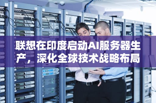 联想在印度启动AI服务器生产，深化全球技术战略布局，联想印度生产ai服务器的公司