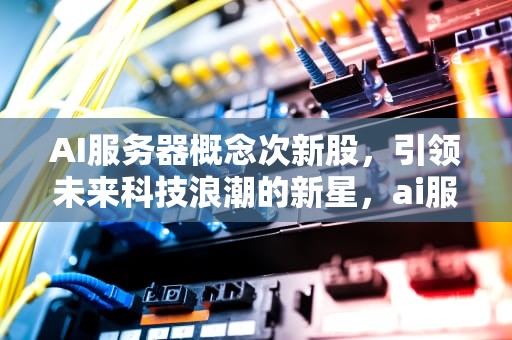 AI服务器概念次新股，引领未来科技浪潮的新星，ai服务器龙头股