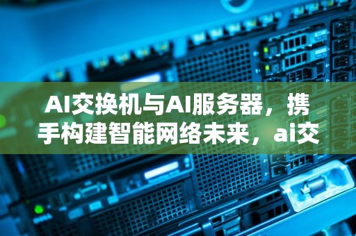 AI交换机与AI服务器，携手构建智能网络未来，ai交换机与ai服务器的区别