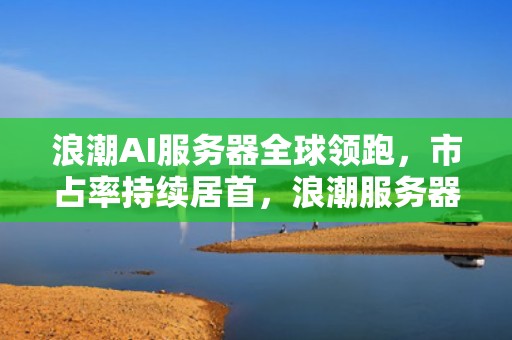 浪潮AI服务器全球领跑，市占率持续居首，浪潮服务器全球第二