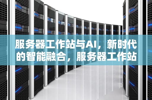 服务器工作站与AI，新时代的智能融合，服务器工作站及终端有什么异同