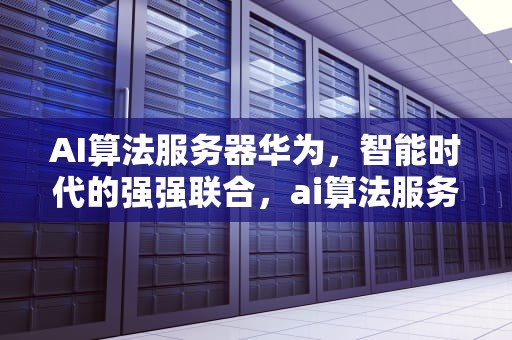 AI算法服务器华为，智能时代的强强联合，ai算法服务器华为能用吗