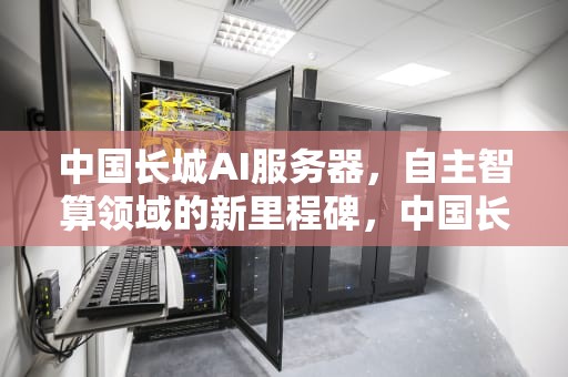 中国长城AI服务器，自主智算领域的新里程碑，中国长城ai服务器新品订单火爆