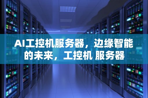 AI工控机服务器，边缘智能的未来，工控机 服务器