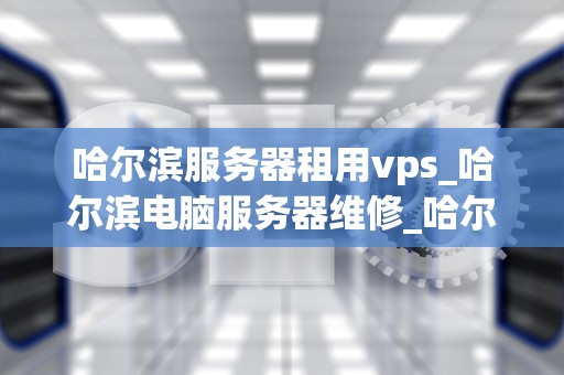 哈尔滨服务器租用vps_哈尔滨电脑服务器维修_哈尔滨服务器租用VPS的全面解析