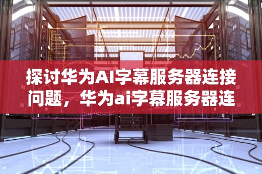 探讨华为AI字幕服务器连接问题，华为ai字幕服务器连接不上