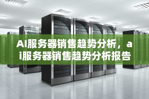 AI服务器销售趋势分析，ai服务器销售趋势分析报告