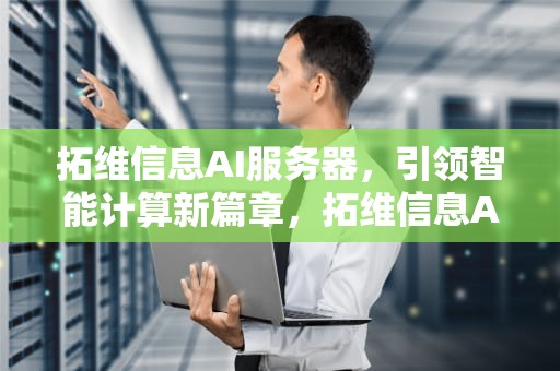 拓维信息AI服务器，引领智能计算新篇章，拓维信息AI服务器市占率