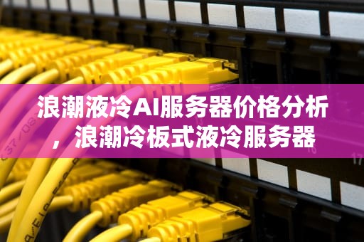 浪潮液冷AI服务器价格分析，浪潮冷板式液冷服务器