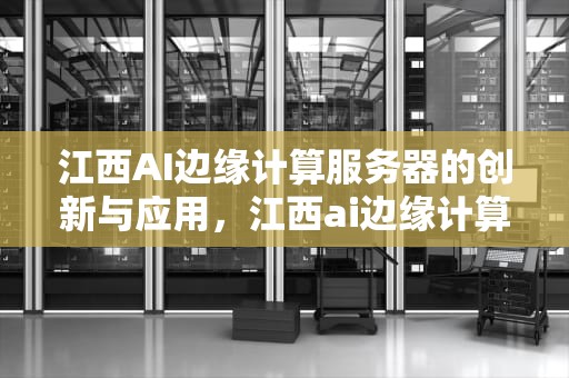 江西AI边缘计算服务器的创新与应用，江西ai边缘计算服务器有哪些