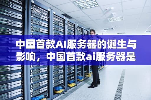 中国首款AI服务器的诞生与影响，中国首款ai服务器是什么