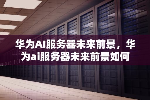 华为AI服务器未来前景，华为ai服务器未来前景如何