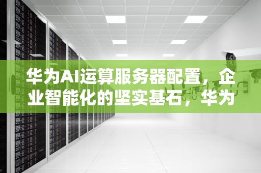 华为AI运算服务器配置，企业智能化的坚实基石，华为ai运算服务器配置
