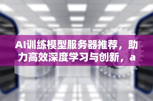 AI训练模型服务器推荐，助力高效深度学习与创新，ai训练模型服务器推荐