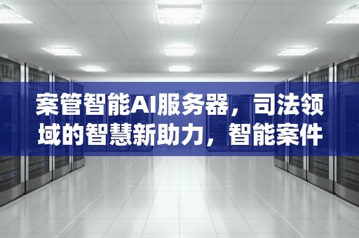 案管智能AI服务器，司法领域的智慧新助力，智能案件管理系统