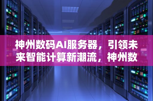 神州数码AI服务器，引领未来智能计算新潮流，神州数码AI服务器排名