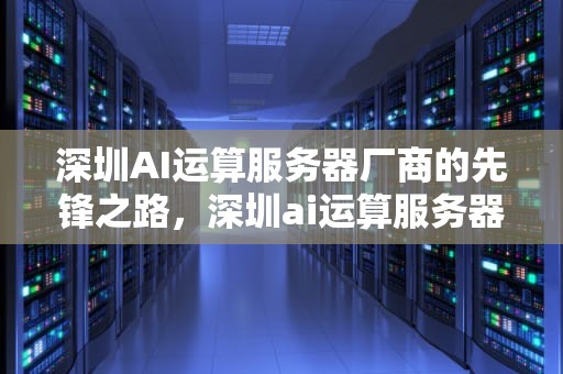 深圳AI运算服务器厂商的先锋之路，深圳ai运算服务器厂商有哪些